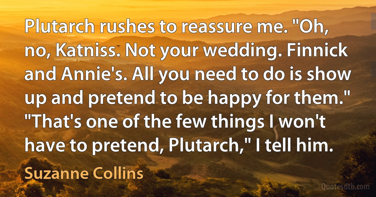 Plutarch rushes to reassure me. "Oh, no, Katniss. Not your wedding. Finnick and Annie's. All you need to do is show up and pretend to be happy for them."
"That's one of the few things I won't have to pretend, Plutarch," I tell him. (Suzanne Collins)