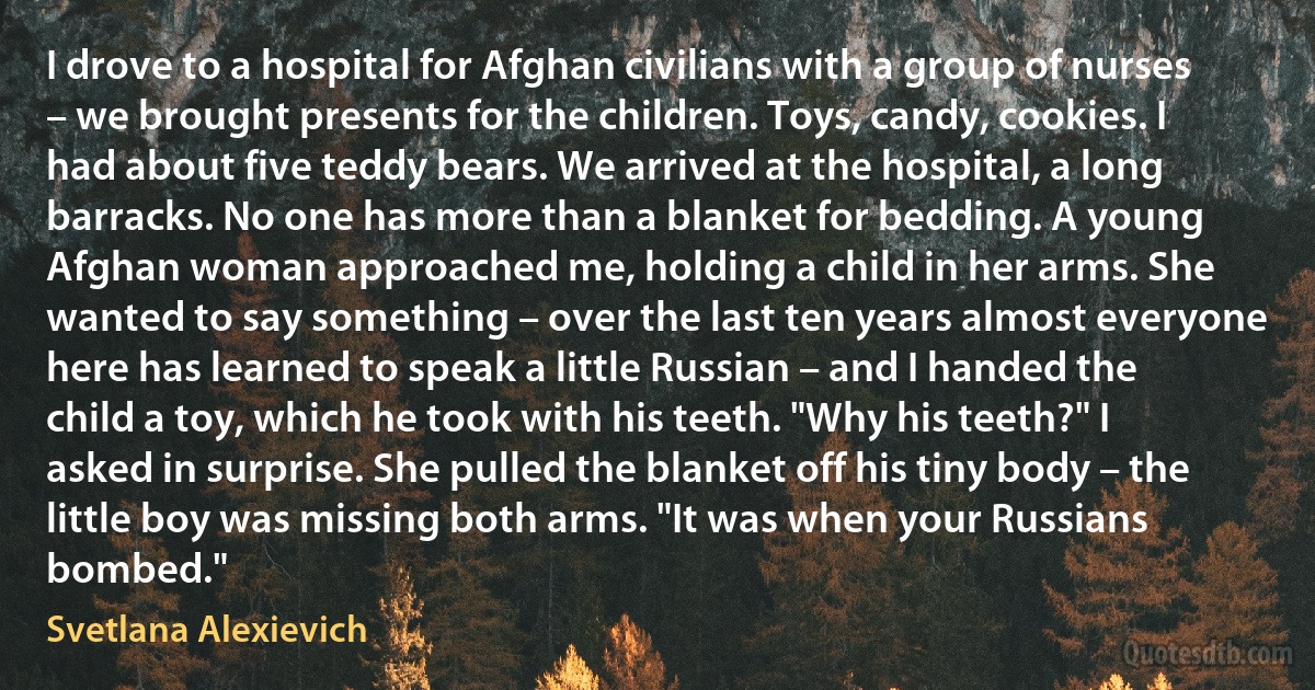 I drove to a hospital for Afghan civilians with a group of nurses – we brought presents for the children. Toys, candy, cookies. I had about five teddy bears. We arrived at the hospital, a long barracks. No one has more than a blanket for bedding. A young Afghan woman approached me, holding a child in her arms. She wanted to say something – over the last ten years almost everyone here has learned to speak a little Russian – and I handed the child a toy, which he took with his teeth. "Why his teeth?" I asked in surprise. She pulled the blanket off his tiny body – the little boy was missing both arms. "It was when your Russians bombed." (Svetlana Alexievich)