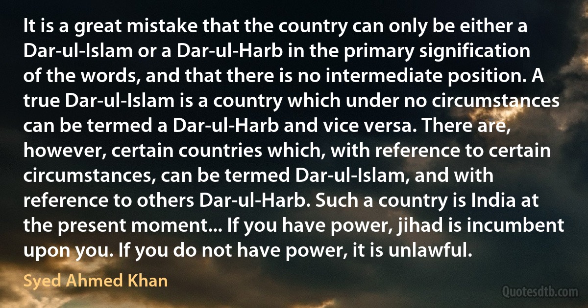 It is a great mistake that the country can only be either a Dar-ul-Islam or a Dar-ul-Harb in the primary signification of the words, and that there is no intermediate position. A true Dar-ul-Islam is a country which under no circumstances can be termed a Dar-ul-Harb and vice versa. There are, however, certain countries which, with reference to certain circumstances, can be termed Dar-ul-Islam, and with reference to others Dar-ul-Harb. Such a country is India at the present moment... If you have power, jihad is incumbent upon you. If you do not have power, it is unlawful. (Syed Ahmed Khan)