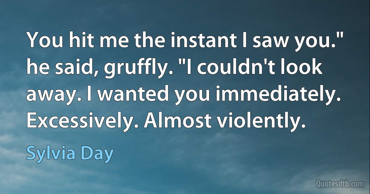 You hit me the instant I saw you." he said, gruffly. "I couldn't look away. I wanted you immediately. Excessively. Almost violently. (Sylvia Day)