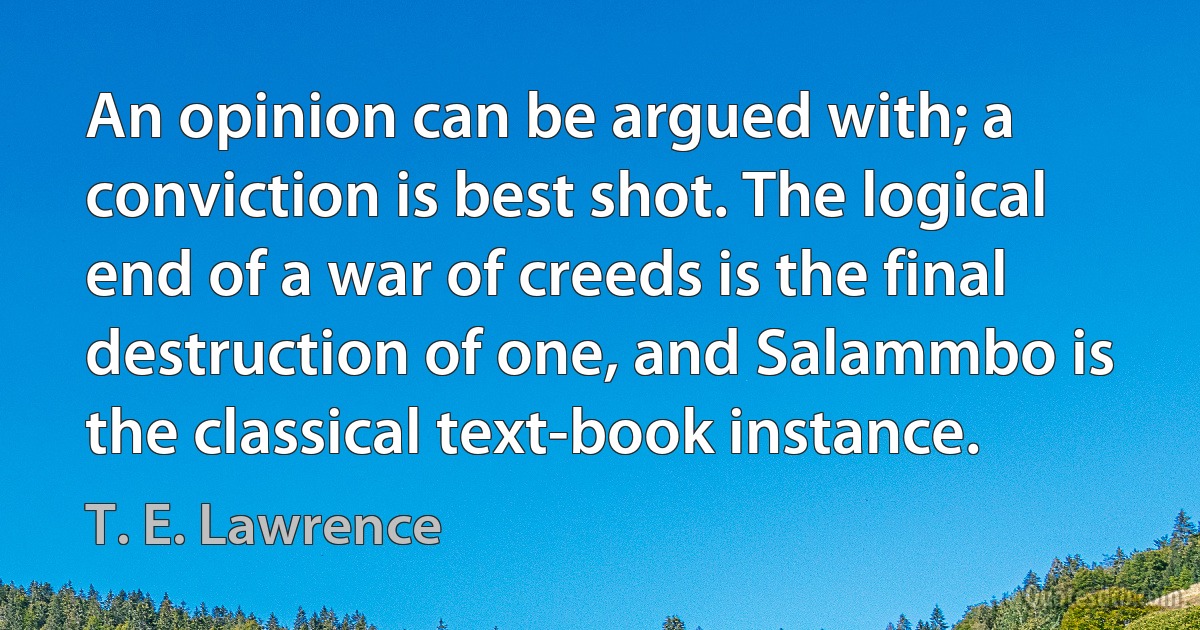 An opinion can be argued with; a conviction is best shot. The logical end of a war of creeds is the final destruction of one, and Salammbo is the classical text-book instance. (T. E. Lawrence)