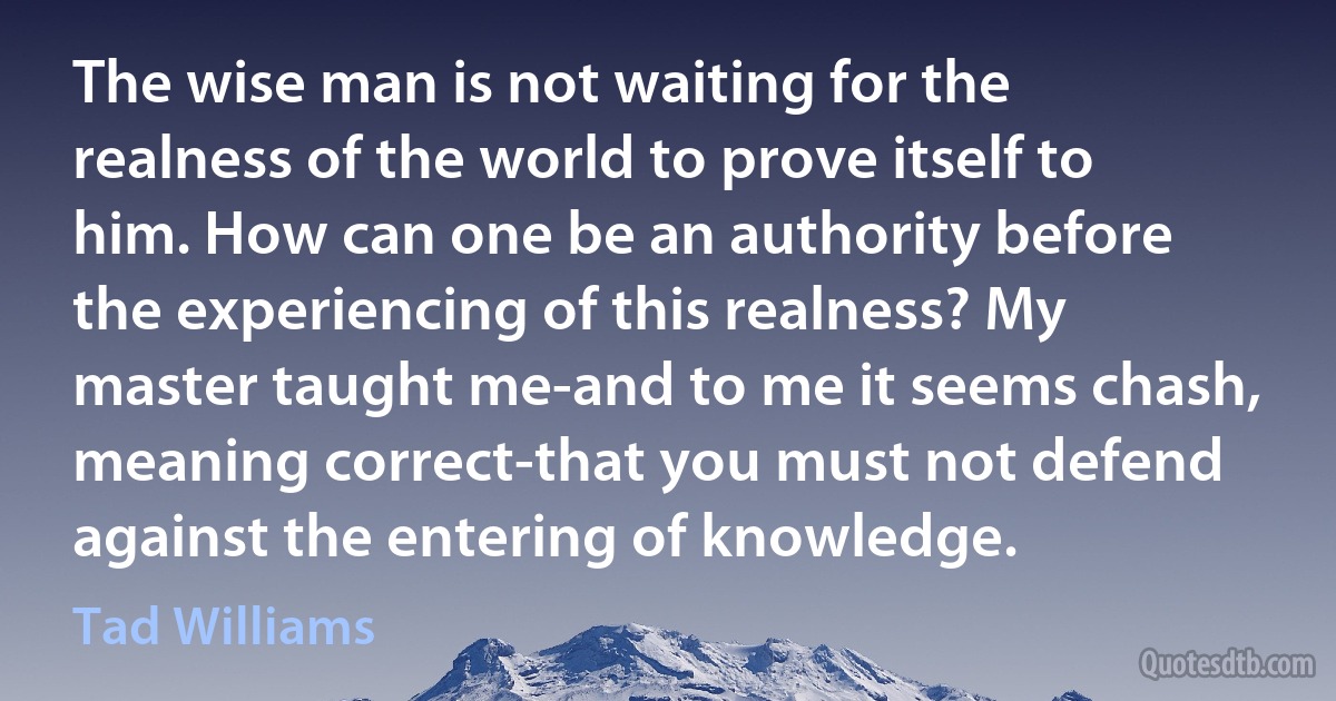 The wise man is not waiting for the realness of the world to prove itself to him. How can one be an authority before the experiencing of this realness? My master taught me-and to me it seems chash, meaning correct-that you must not defend against the entering of knowledge. (Tad Williams)