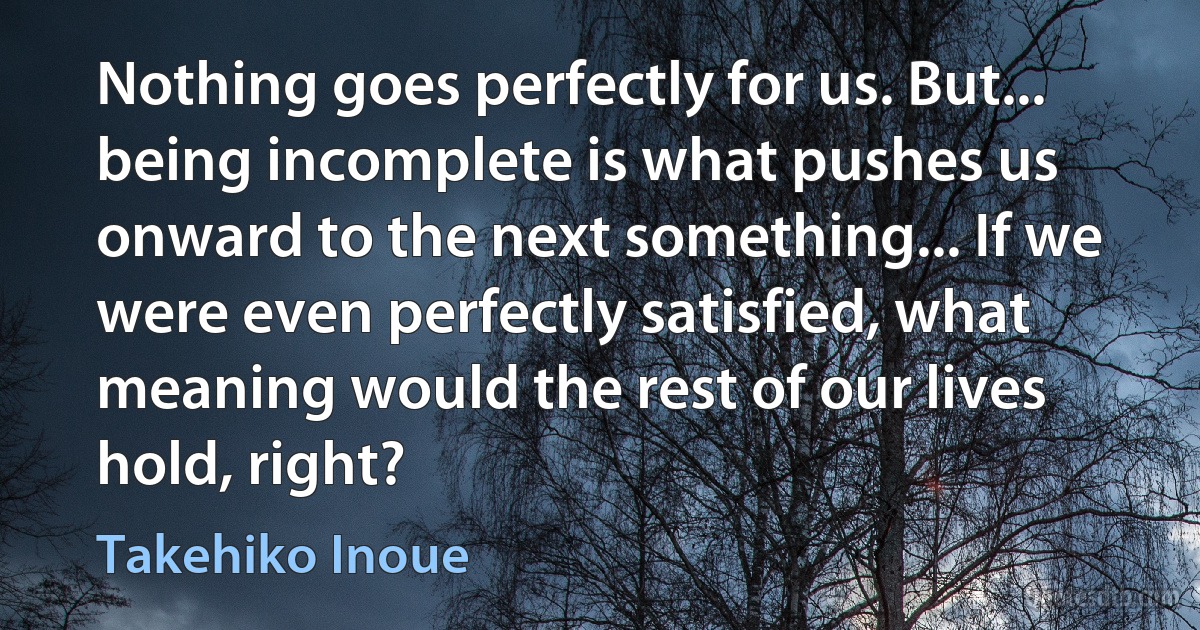 Nothing goes perfectly for us. But... being incomplete is what pushes us onward to the next something... If we were even perfectly satisfied, what meaning would the rest of our lives hold, right? (Takehiko Inoue)