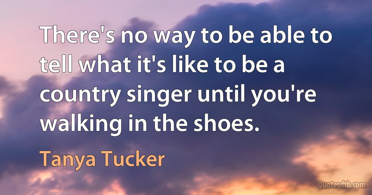 There's no way to be able to tell what it's like to be a country singer until you're walking in the shoes. (Tanya Tucker)