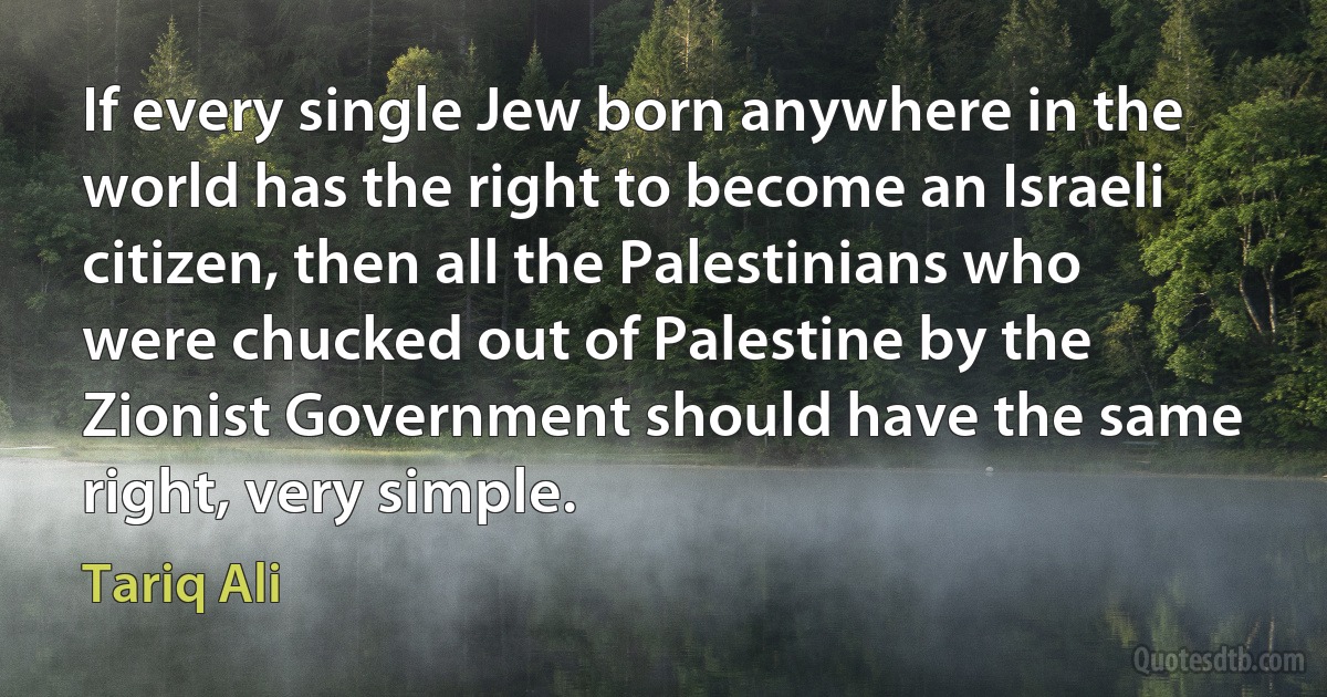 If every single Jew born anywhere in the world has the right to become an Israeli citizen, then all the Palestinians who were chucked out of Palestine by the Zionist Government should have the same right, very simple. (Tariq Ali)