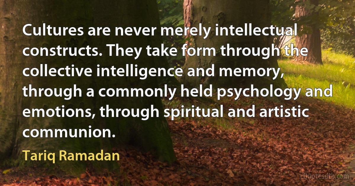 Cultures are never merely intellectual constructs. They take form through the collective intelligence and memory, through a commonly held psychology and emotions, through spiritual and artistic communion. (Tariq Ramadan)