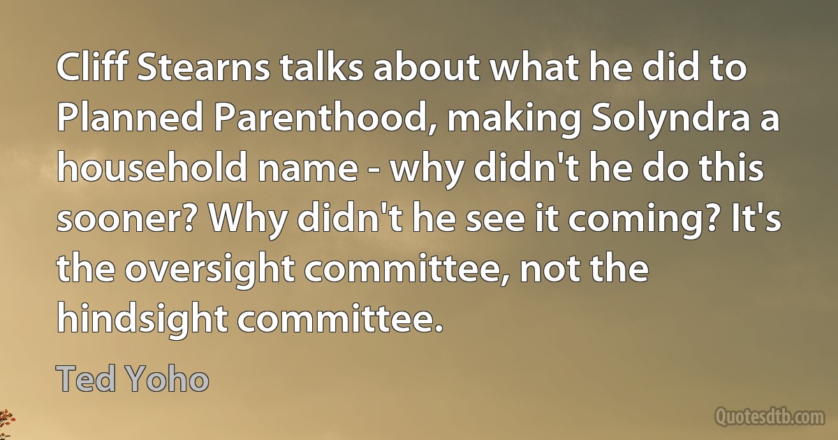 Cliff Stearns talks about what he did to Planned Parenthood, making Solyndra a household name - why didn't he do this sooner? Why didn't he see it coming? It's the oversight committee, not the hindsight committee. (Ted Yoho)