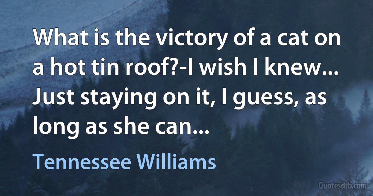 What is the victory of a cat on a hot tin roof?-I wish I knew... Just staying on it, I guess, as long as she can... (Tennessee Williams)