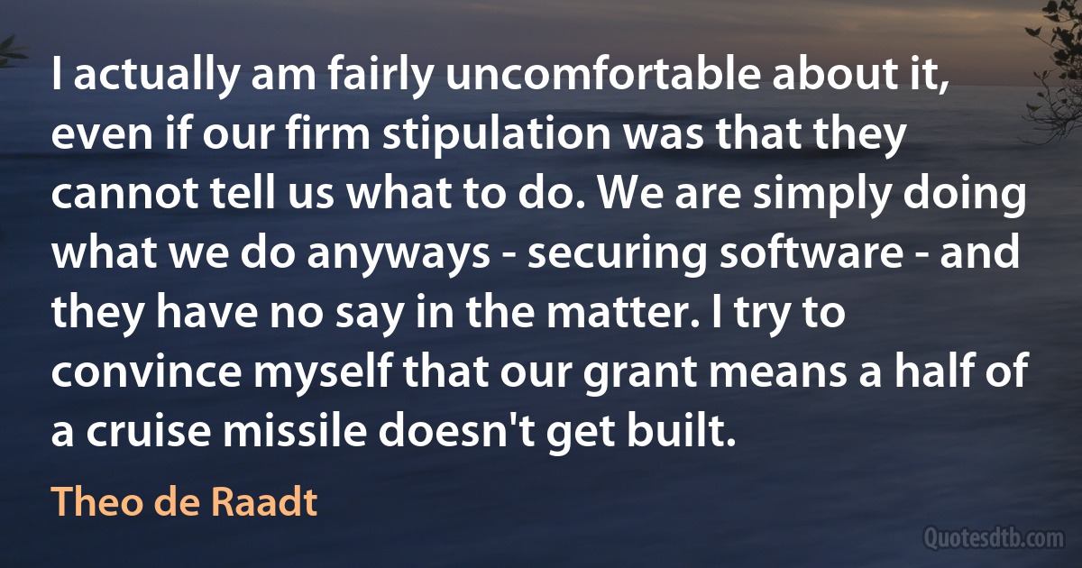 I actually am fairly uncomfortable about it, even if our firm stipulation was that they cannot tell us what to do. We are simply doing what we do anyways - securing software - and they have no say in the matter. I try to convince myself that our grant means a half of a cruise missile doesn't get built. (Theo de Raadt)