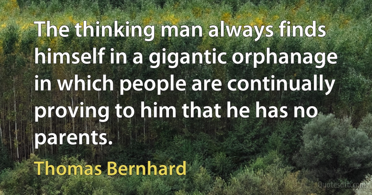 The thinking man always finds himself in a gigantic orphanage in which people are continually proving to him that he has no parents. (Thomas Bernhard)