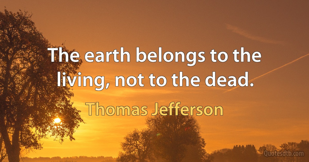 The earth belongs to the living, not to the dead. (Thomas Jefferson)