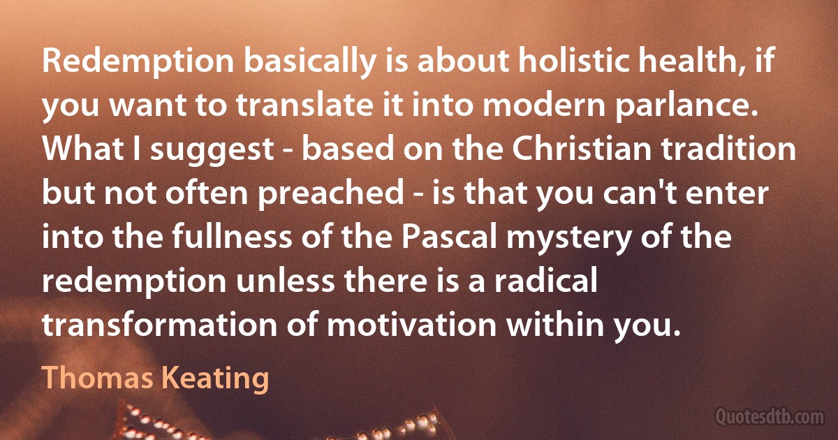 Redemption basically is about holistic health, if you want to translate it into modern parlance. What I suggest - based on the Christian tradition but not often preached - is that you can't enter into the fullness of the Pascal mystery of the redemption unless there is a radical transformation of motivation within you. (Thomas Keating)