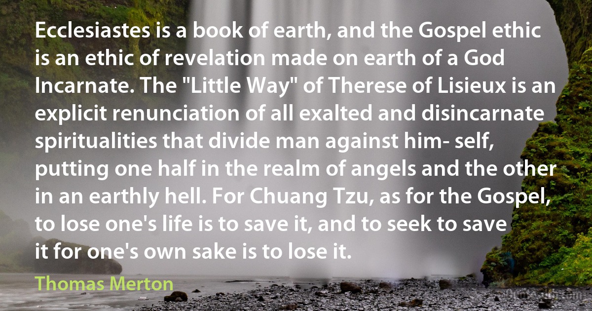 Ecclesiastes is a book of earth, and the Gospel ethic is an ethic of revelation made on earth of a God Incarnate. The "Little Way" of Therese of Lisieux is an explicit renunciation of all exalted and disincarnate spiritualities that divide man against him­ self, putting one half in the realm of angels and the other in an earthly hell. For Chuang Tzu, as for the Gospel, to lose one's life is to save it, and to seek to save it for one's own sake is to lose it. (Thomas Merton)