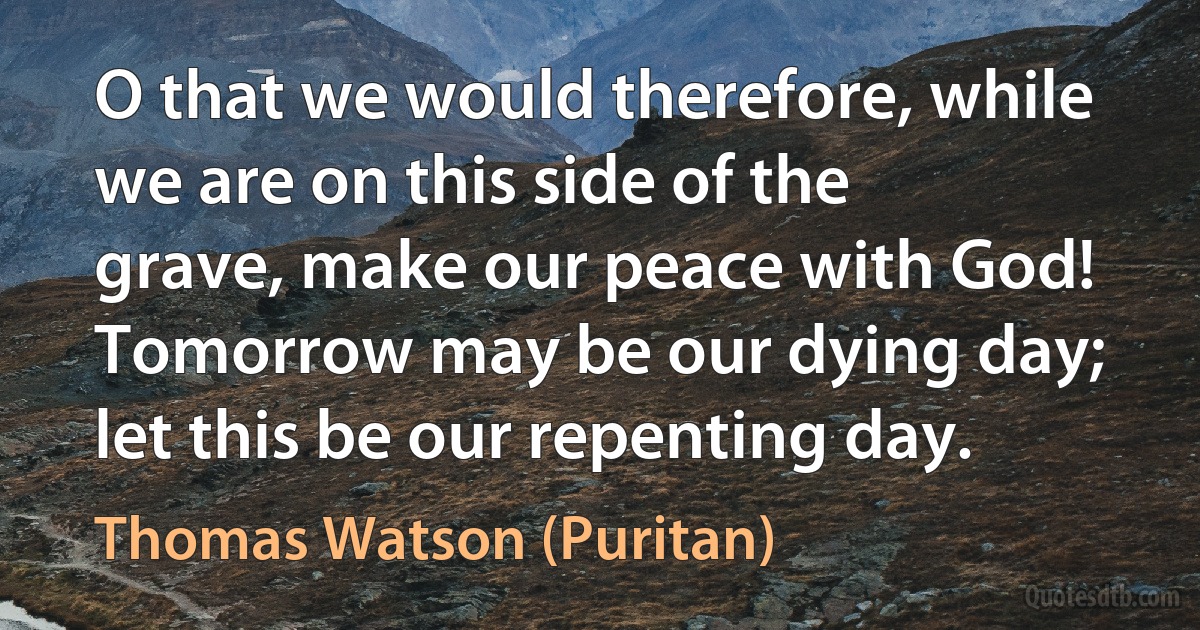 O that we would therefore, while we are on this side of the grave, make our peace with God! Tomorrow may be our dying day; let this be our repenting day. (Thomas Watson (Puritan))