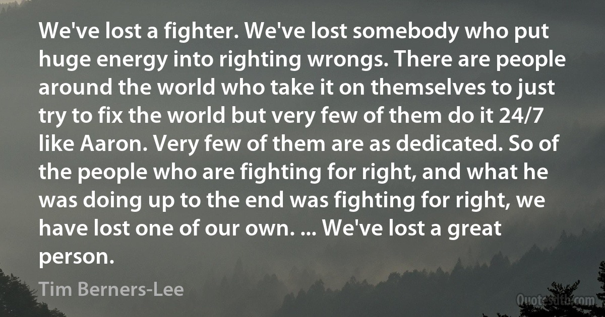 We've lost a fighter. We've lost somebody who put huge energy into righting wrongs. There are people around the world who take it on themselves to just try to fix the world but very few of them do it 24/7 like Aaron. Very few of them are as dedicated. So of the people who are fighting for right, and what he was doing up to the end was fighting for right, we have lost one of our own. ... We've lost a great person. (Tim Berners-Lee)