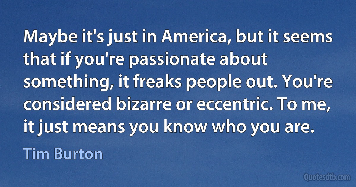 Maybe it's just in America, but it seems that if you're passionate about something, it freaks people out. You're considered bizarre or eccentric. To me, it just means you know who you are. (Tim Burton)