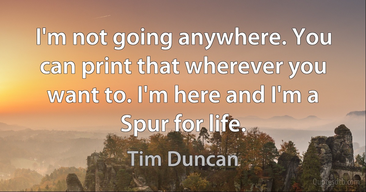 I'm not going anywhere. You can print that wherever you want to. I'm here and I'm a Spur for life. (Tim Duncan)