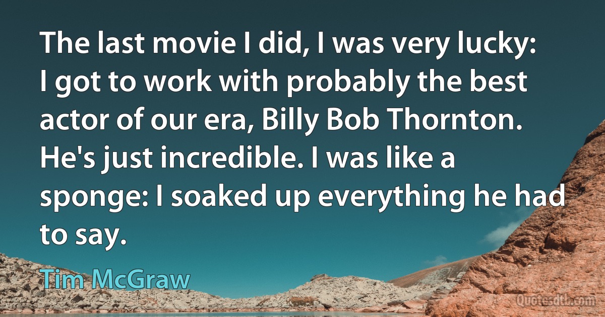 The last movie I did, I was very lucky: I got to work with probably the best actor of our era, Billy Bob Thornton. He's just incredible. I was like a sponge: I soaked up everything he had to say. (Tim McGraw)