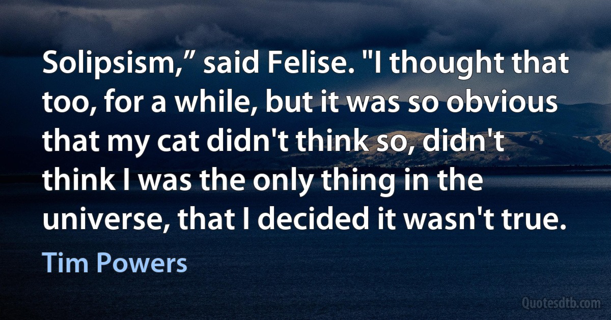 Solipsism,” said Felise. "I thought that too, for a while, but it was so obvious that my cat didn't think so, didn't think I was the only thing in the universe, that I decided it wasn't true. (Tim Powers)