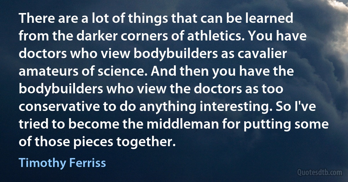 There are a lot of things that can be learned from the darker corners of athletics. You have doctors who view bodybuilders as cavalier amateurs of science. And then you have the bodybuilders who view the doctors as too conservative to do anything interesting. So I've tried to become the middleman for putting some of those pieces together. (Timothy Ferriss)