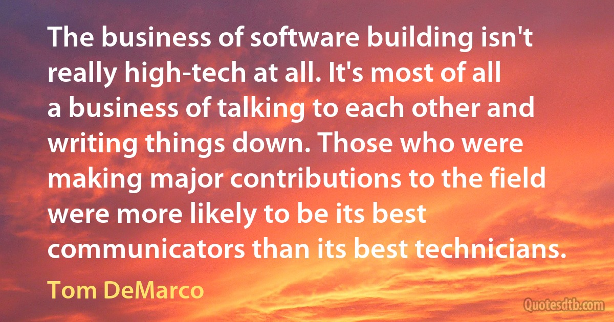 The business of software building isn't really high-tech at all. It's most of all a business of talking to each other and writing things down. Those who were making major contributions to the field were more likely to be its best communicators than its best technicians. (Tom DeMarco)