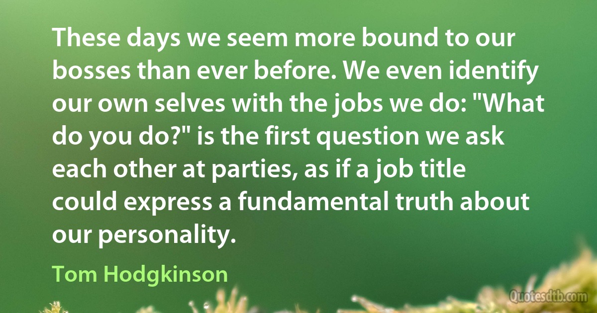 These days we seem more bound to our bosses than ever before. We even identify our own selves with the jobs we do: "What do you do?" is the first question we ask each other at parties, as if a job title could express a fundamental truth about our personality. (Tom Hodgkinson)