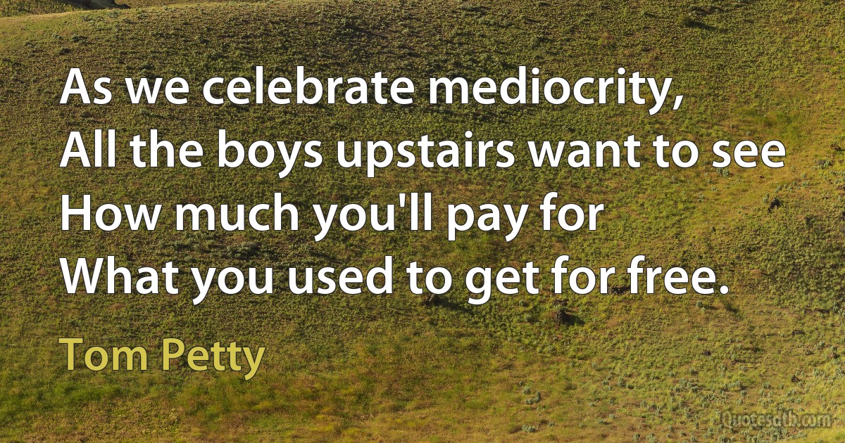 As we celebrate mediocrity,
All the boys upstairs want to see
How much you'll pay for
What you used to get for free. (Tom Petty)