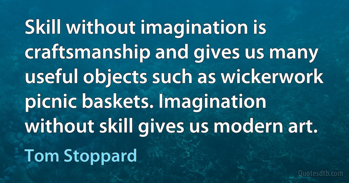 Skill without imagination is craftsmanship and gives us many useful objects such as wickerwork picnic baskets. Imagination without skill gives us modern art. (Tom Stoppard)