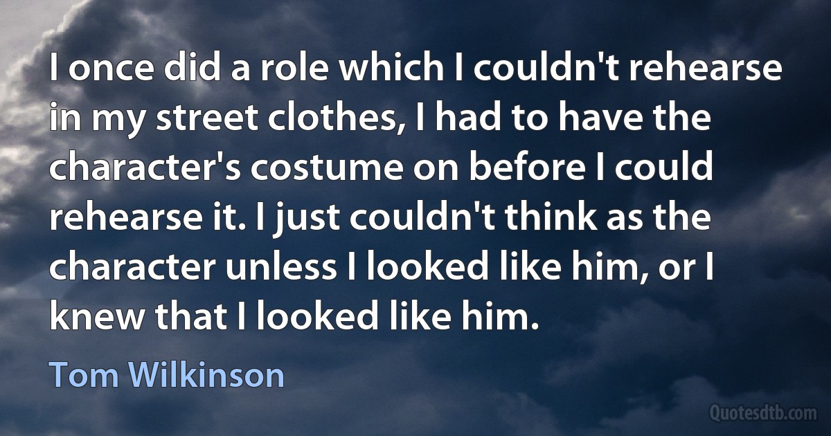 I once did a role which I couldn't rehearse in my street clothes, I had to have the character's costume on before I could rehearse it. I just couldn't think as the character unless I looked like him, or I knew that I looked like him. (Tom Wilkinson)