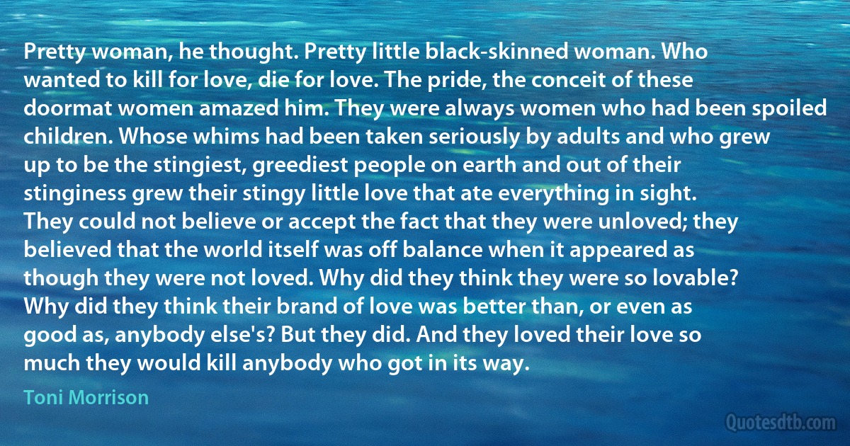 Pretty woman, he thought. Pretty little black-skinned woman. Who wanted to kill for love, die for love. The pride, the conceit of these doormat women amazed him. They were always women who had been spoiled children. Whose whims had been taken seriously by adults and who grew up to be the stingiest, greediest people on earth and out of their stinginess grew their stingy little love that ate everything in sight. They could not believe or accept the fact that they were unloved; they believed that the world itself was off balance when it appeared as though they were not loved. Why did they think they were so lovable? Why did they think their brand of love was better than, or even as good as, anybody else's? But they did. And they loved their love so much they would kill anybody who got in its way. (Toni Morrison)