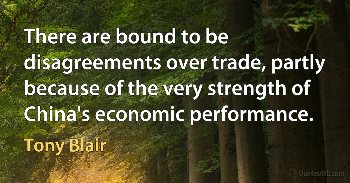 There are bound to be disagreements over trade, partly because of the very strength of China's economic performance. (Tony Blair)