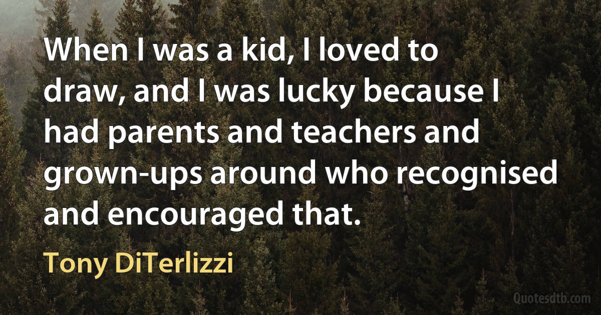 When I was a kid, I loved to draw, and I was lucky because I had parents and teachers and grown-ups around who recognised and encouraged that. (Tony DiTerlizzi)