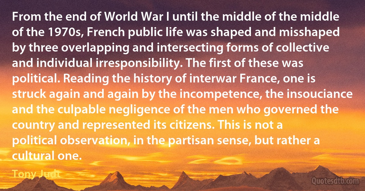 From the end of World War I until the middle of the middle of the 1970s, French public life was shaped and misshaped by three overlapping and intersecting forms of collective and individual irresponsibility. The first of these was political. Reading the history of interwar France, one is struck again and again by the incompetence, the insouciance and the culpable negligence of the men who governed the country and represented its citizens. This is not a political observation, in the partisan sense, but rather a cultural one. (Tony Judt)