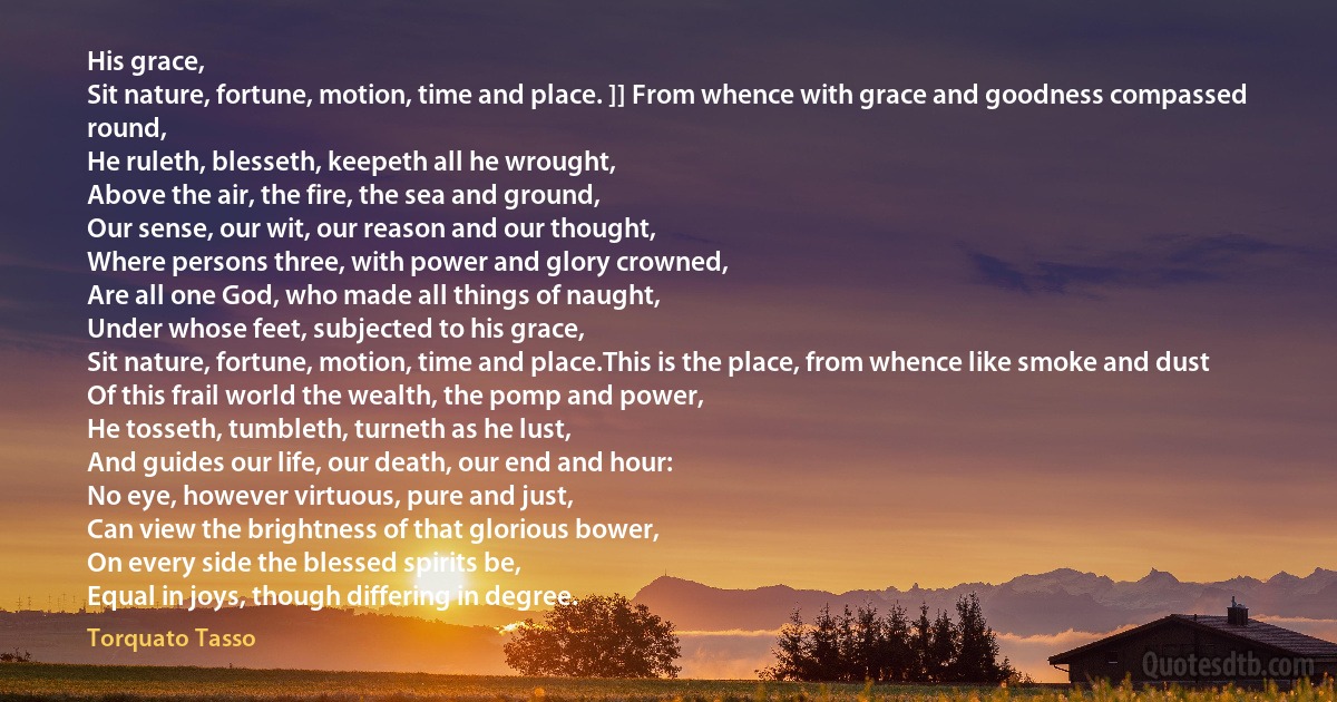 His grace,
Sit nature, fortune, motion, time and place. ]] From whence with grace and goodness compassed round,
He ruleth, blesseth, keepeth all he wrought,
Above the air, the fire, the sea and ground,
Our sense, our wit, our reason and our thought,
Where persons three, with power and glory crowned,
Are all one God, who made all things of naught,
Under whose feet, subjected to his grace,
Sit nature, fortune, motion, time and place.This is the place, from whence like smoke and dust
Of this frail world the wealth, the pomp and power,
He tosseth, tumbleth, turneth as he lust,
And guides our life, our death, our end and hour:
No eye, however virtuous, pure and just,
Can view the brightness of that glorious bower,
On every side the blessed spirits be,
Equal in joys, though differing in degree. (Torquato Tasso)