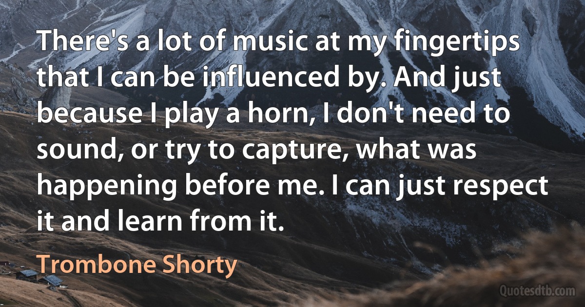 There's a lot of music at my fingertips that I can be influenced by. And just because I play a horn, I don't need to sound, or try to capture, what was happening before me. I can just respect it and learn from it. (Trombone Shorty)