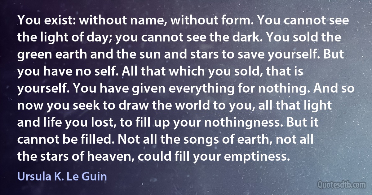 You exist: without name, without form. You cannot see the light of day; you cannot see the dark. You sold the green earth and the sun and stars to save yourself. But you have no self. All that which you sold, that is yourself. You have given everything for nothing. And so now you seek to draw the world to you, all that light and life you lost, to fill up your nothingness. But it cannot be filled. Not all the songs of earth, not all the stars of heaven, could fill your emptiness. (Ursula K. Le Guin)