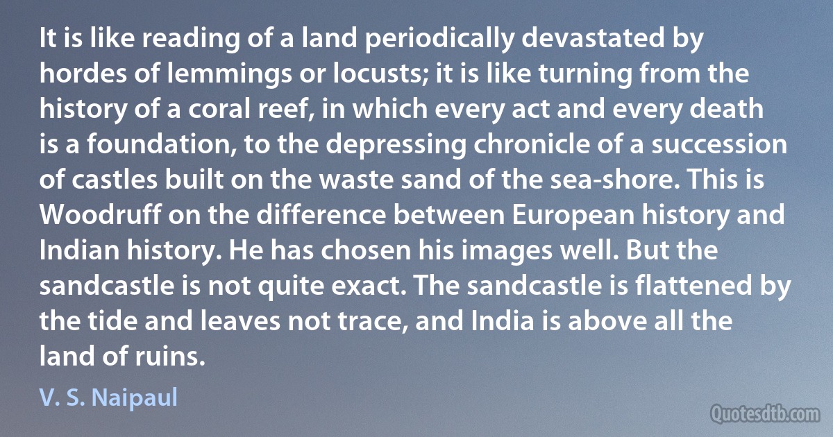 It is like reading of a land periodically devastated by hordes of lemmings or locusts; it is like turning from the history of a coral reef, in which every act and every death is a foundation, to the depressing chronicle of a succession of castles built on the waste sand of the sea-shore. This is Woodruff on the difference between European history and Indian history. He has chosen his images well. But the sandcastle is not quite exact. The sandcastle is flattened by the tide and leaves not trace, and India is above all the land of ruins. (V. S. Naipaul)