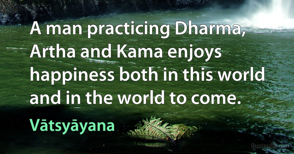 A man practicing Dharma, Artha and Kama enjoys happiness both in this world and in the world to come. (Vātsyāyana)