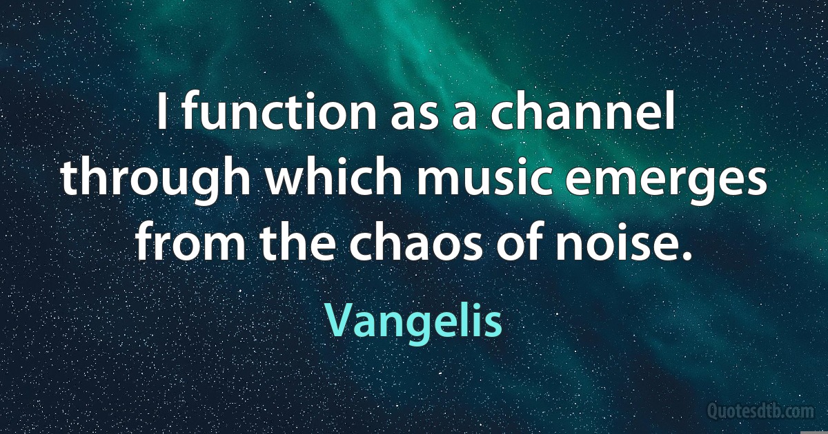 I function as a channel through which music emerges from the chaos of noise. (Vangelis)