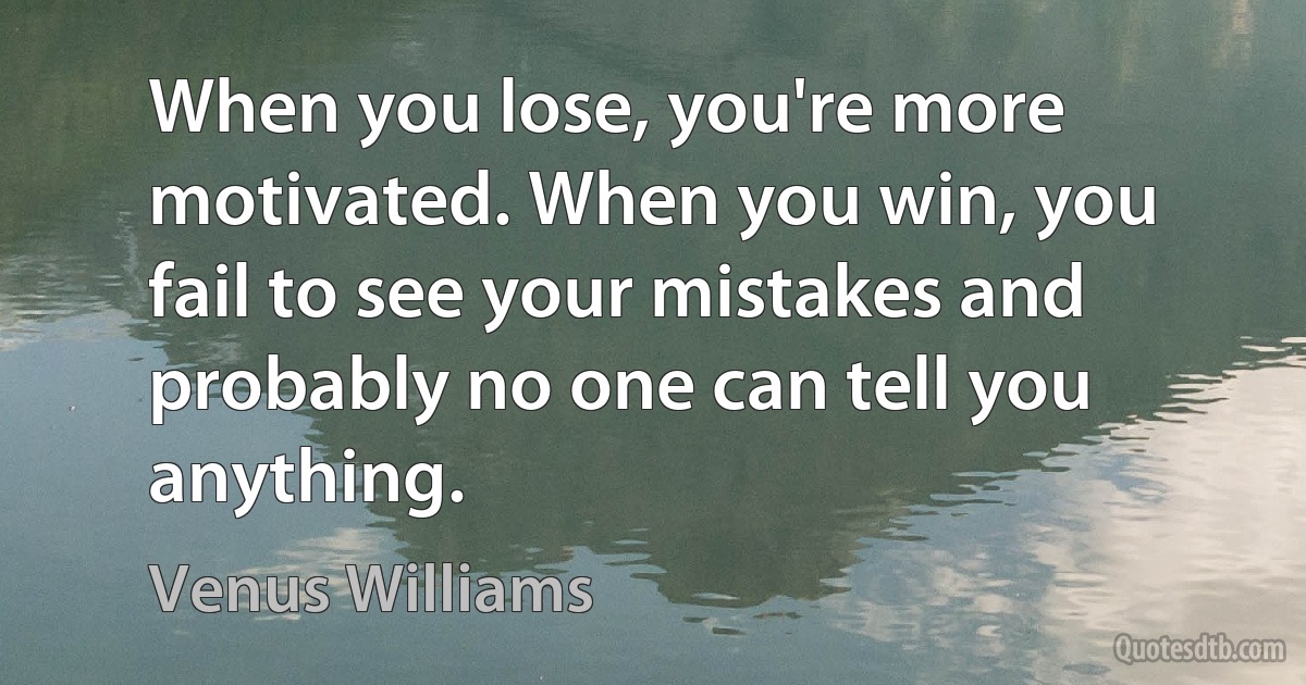 When you lose, you're more motivated. When you win, you fail to see your mistakes and probably no one can tell you anything. (Venus Williams)