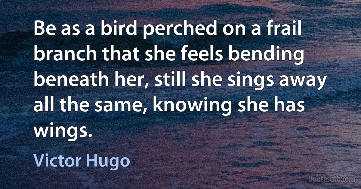 Be as a bird perched on a frail branch that she feels bending beneath her, still she sings away all the same, knowing she has wings. (Victor Hugo)