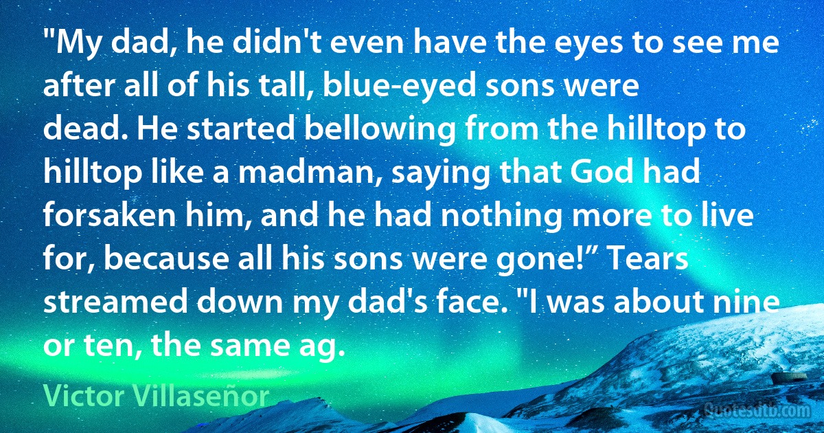 "My dad, he didn't even have the eyes to see me after all of his tall, blue-eyed sons were dead. He started bellowing from the hilltop to hilltop like a madman, saying that God had forsaken him, and he had nothing more to live for, because all his sons were gone!” Tears streamed down my dad's face. "I was about nine or ten, the same ag. (Victor Villaseñor)