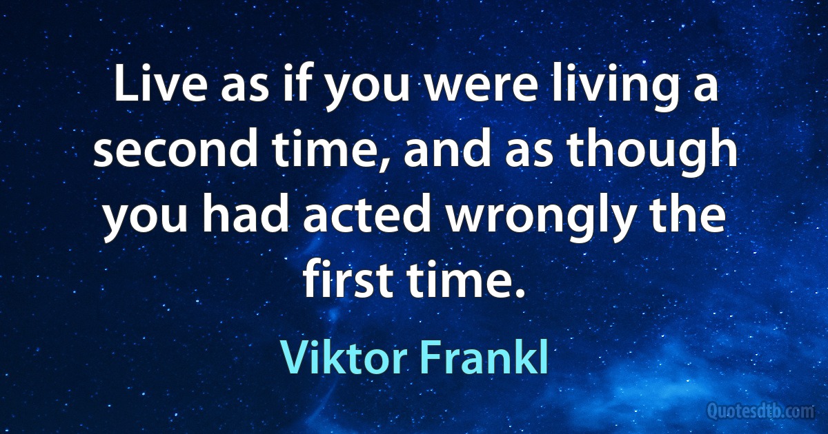 Live as if you were living a second time, and as though you had acted wrongly the first time. (Viktor Frankl)