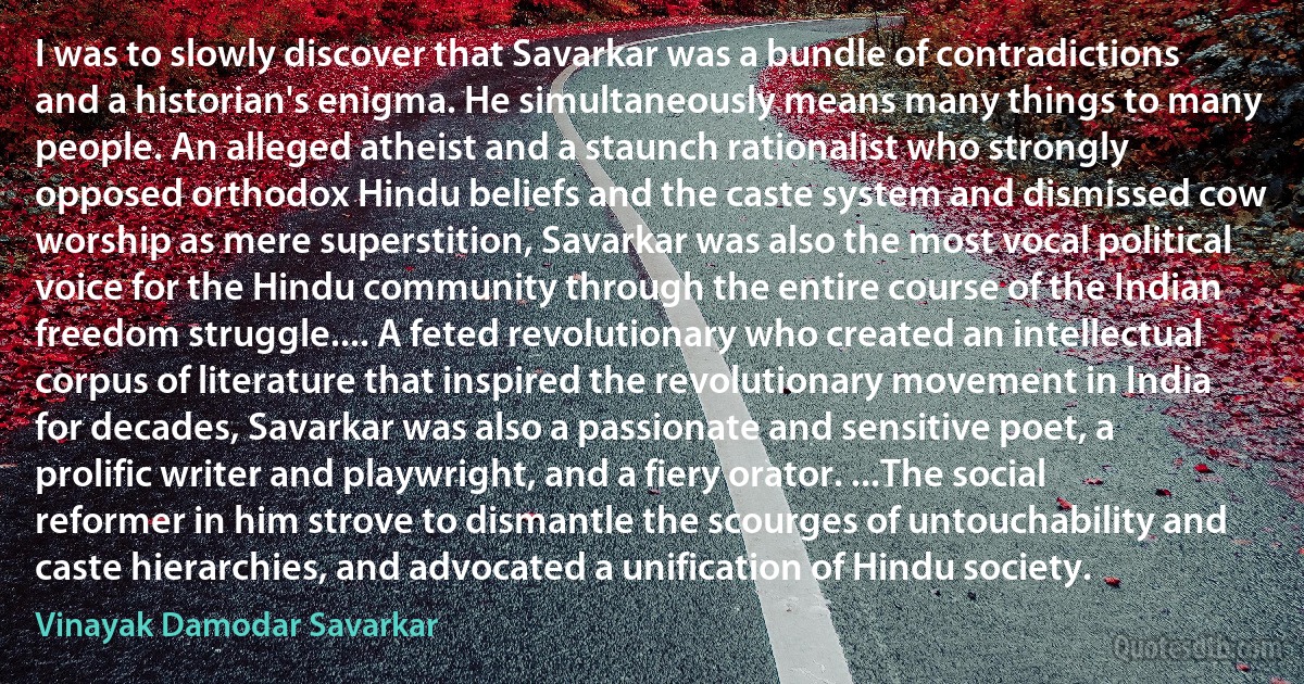 I was to slowly discover that Savarkar was a bundle of contradictions and a historian's enigma. He simultaneously means many things to many people. An alleged atheist and a staunch rationalist who strongly opposed orthodox Hindu beliefs and the caste system and dismissed cow worship as mere superstition, Savarkar was also the most vocal political voice for the Hindu community through the entire course of the Indian freedom struggle.... A feted revolutionary who created an intellectual corpus of literature that inspired the revolutionary movement in India for decades, Savarkar was also a passionate and sensitive poet, a prolific writer and playwright, and a fiery orator. ...The social reformer in him strove to dismantle the scourges of untouchability and caste hierarchies, and advocated a unification of Hindu society. (Vinayak Damodar Savarkar)