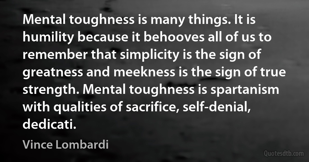 Mental toughness is many things. It is humility because it behooves all of us to remember that simplicity is the sign of greatness and meekness is the sign of true strength. Mental toughness is spartanism with qualities of sacrifice, self-denial, dedicati. (Vince Lombardi)