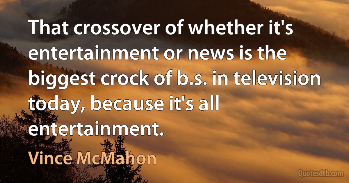 That crossover of whether it's entertainment or news is the biggest crock of b.s. in television today, because it's all entertainment. (Vince McMahon)