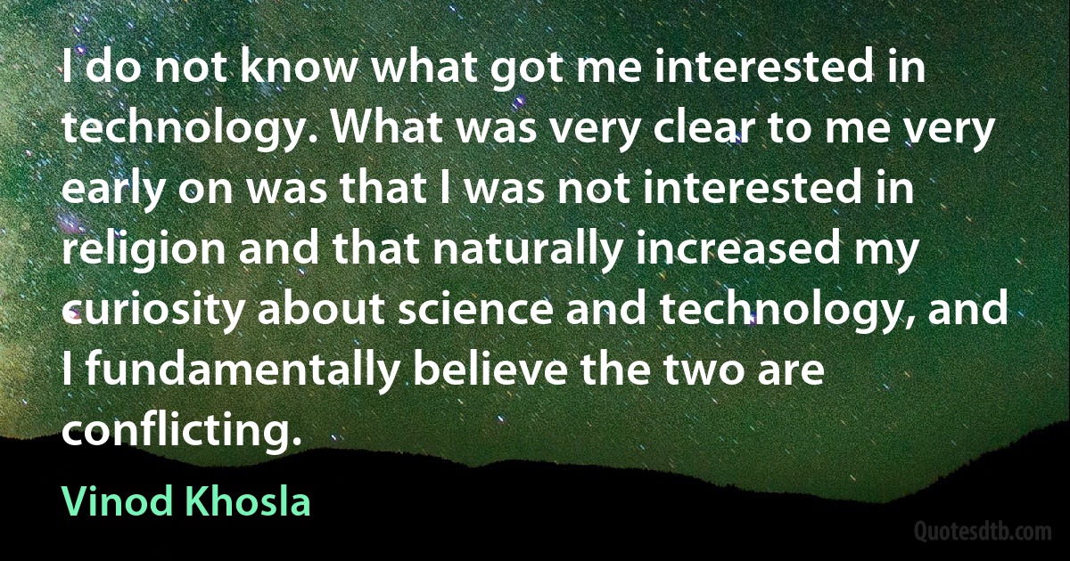 I do not know what got me interested in technology. What was very clear to me very early on was that I was not interested in religion and that naturally increased my curiosity about science and technology, and I fundamentally believe the two are conflicting. (Vinod Khosla)