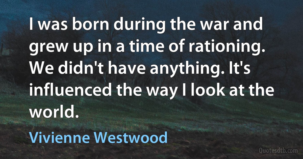 I was born during the war and grew up in a time of rationing. We didn't have anything. It's influenced the way I look at the world. (Vivienne Westwood)