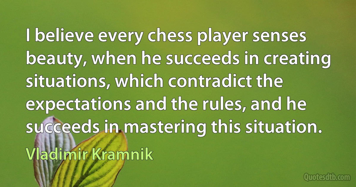 I believe every chess player senses beauty, when he succeeds in creating situations, which contradict the expectations and the rules, and he succeeds in mastering this situation. (Vladimir Kramnik)