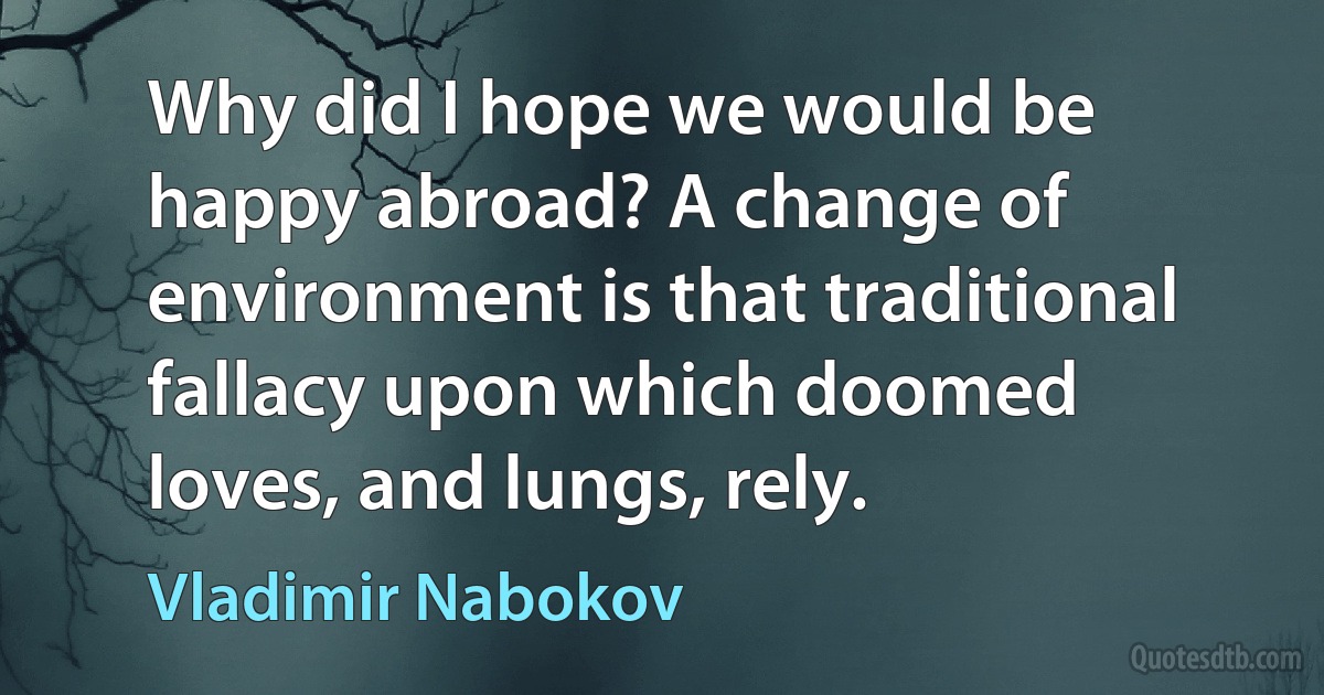 Why did I hope we would be happy abroad? A change of environment is that traditional fallacy upon which doomed loves, and lungs, rely. (Vladimir Nabokov)